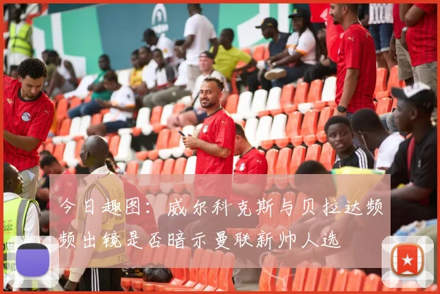 今日趣图：威尔科克斯与贝拉达频频出镜是否暗示曼联新帅人选