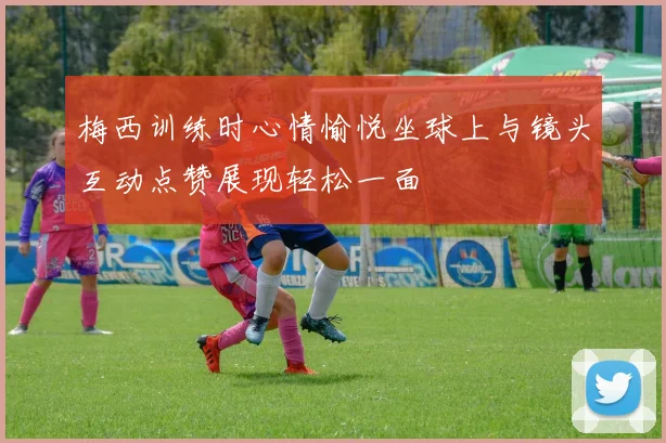 梅西训练时心情愉悦坐球上与镜头互动点赞展现轻松一面