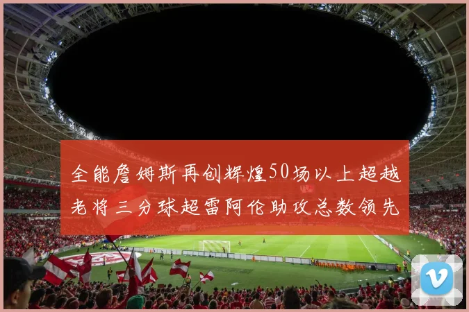 全能詹姆斯再创辉煌50场以上超越老将三分球超雷阿伦助攻总数领先隆多