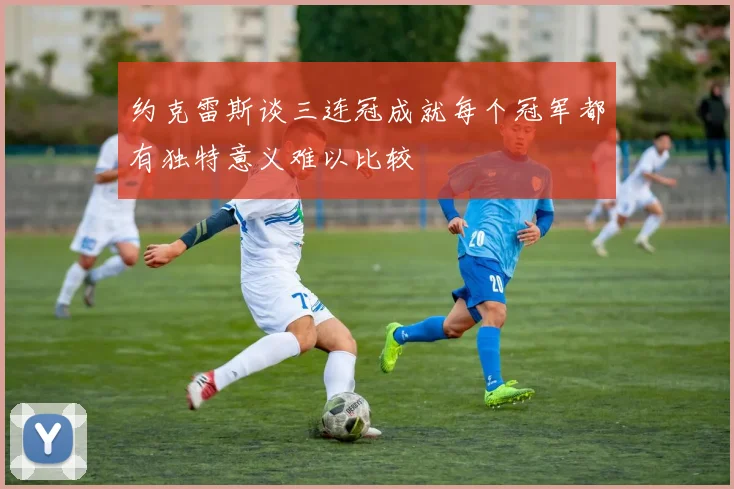 约克雷斯谈三连冠成就每个冠军都有独特意义难以比较