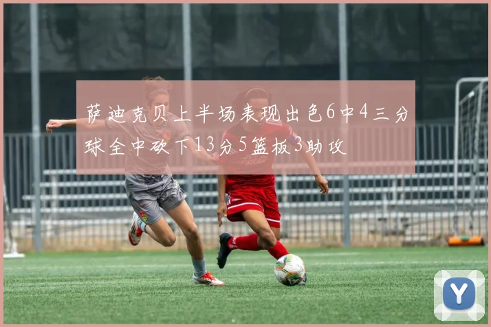萨迪克贝上半场表现出色6中4三分球全中砍下13分5篮板3助攻