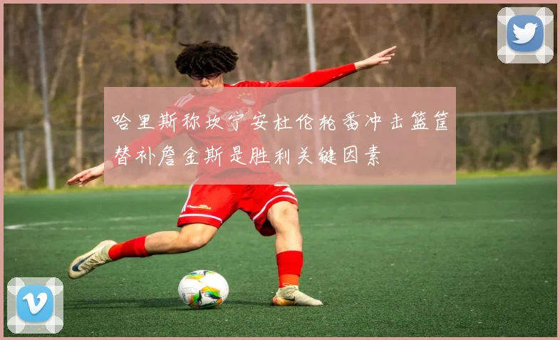 哈里斯称坎宁安杜伦轮番冲击篮筐替补詹金斯是胜利关键因素