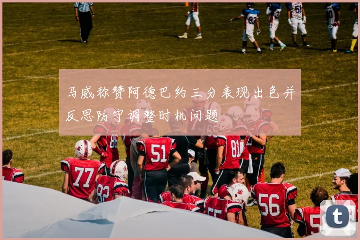 马威称赞阿德巴约三分表现出色并反思防守调整时机问题