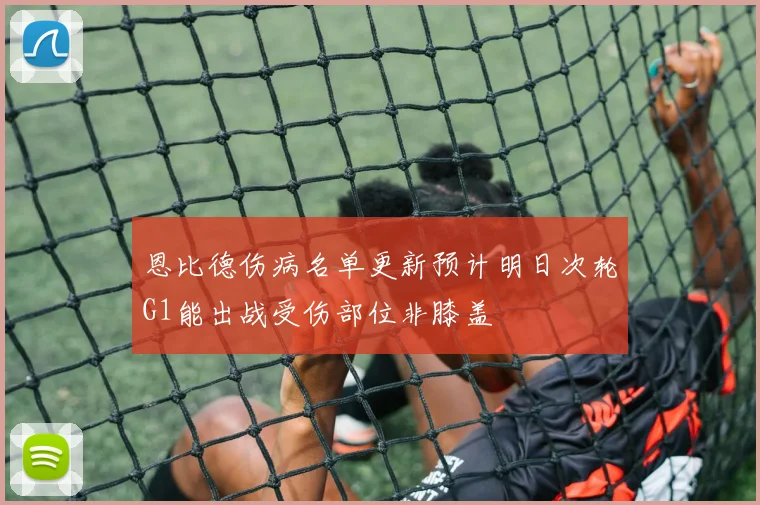 恩比德伤病名单更新预计明日次轮G1能出战受伤部位非膝盖