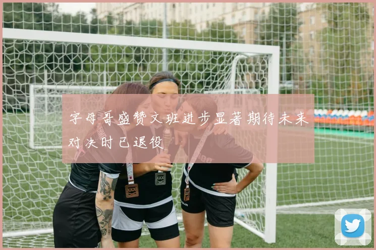 字母哥盛赞文班进步显著期待未来对决时已退役
