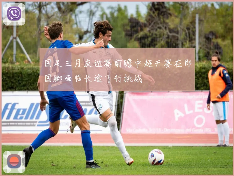 国足三月友谊赛前瞻中超开赛在即国脚面临长途飞行挑战