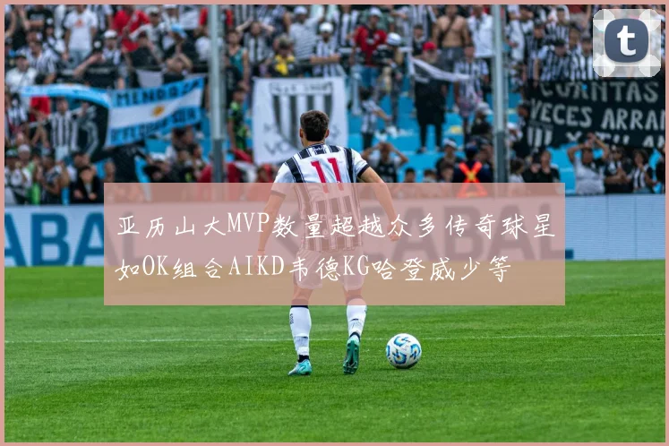 亚历山大MVP数量超越众多传奇球星如OK组合AIKD韦德KG哈登威少等