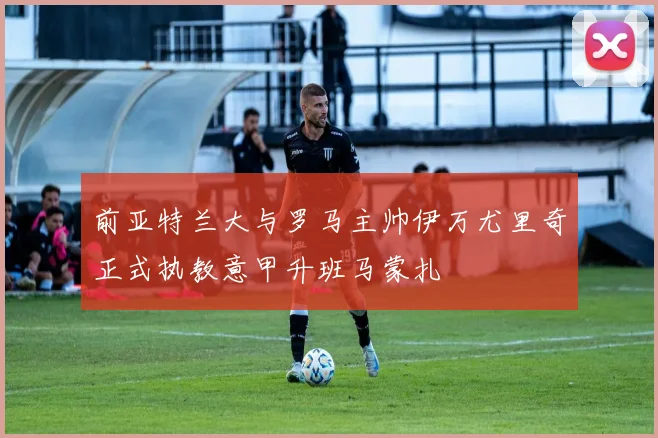 前亚特兰大与罗马主帅伊万尤里奇正式执教意甲升班马蒙扎