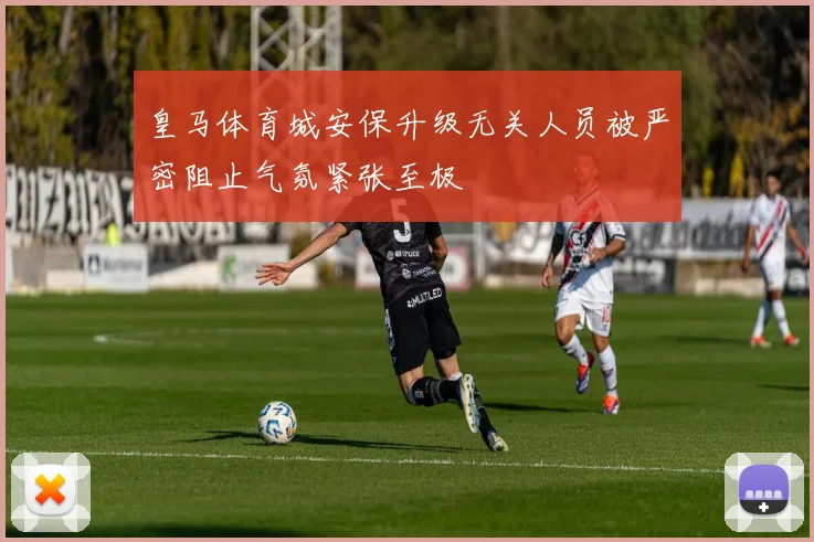 皇马体育城安保升级无关人员被严密阻止气氛紧张至极