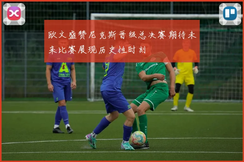 欧文盛赞尼克斯晋级总决赛期待未来比赛展现历史性时刻
