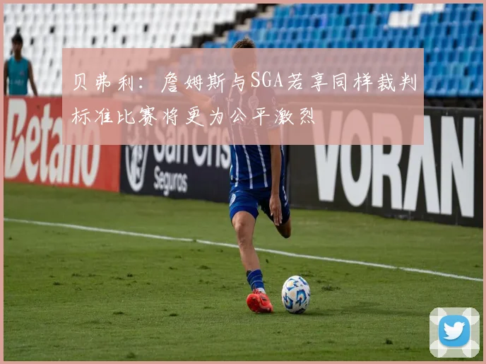 贝弗利：詹姆斯与SGA若享同样裁判标准比赛将更为公平激烈