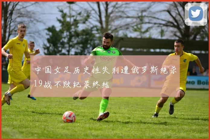 中国女足历史性失利遭俄罗斯绝杀19战不败纪录终结